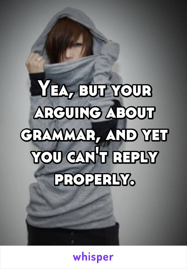 Yea, but your arguing about grammar, and yet you can't reply properly.