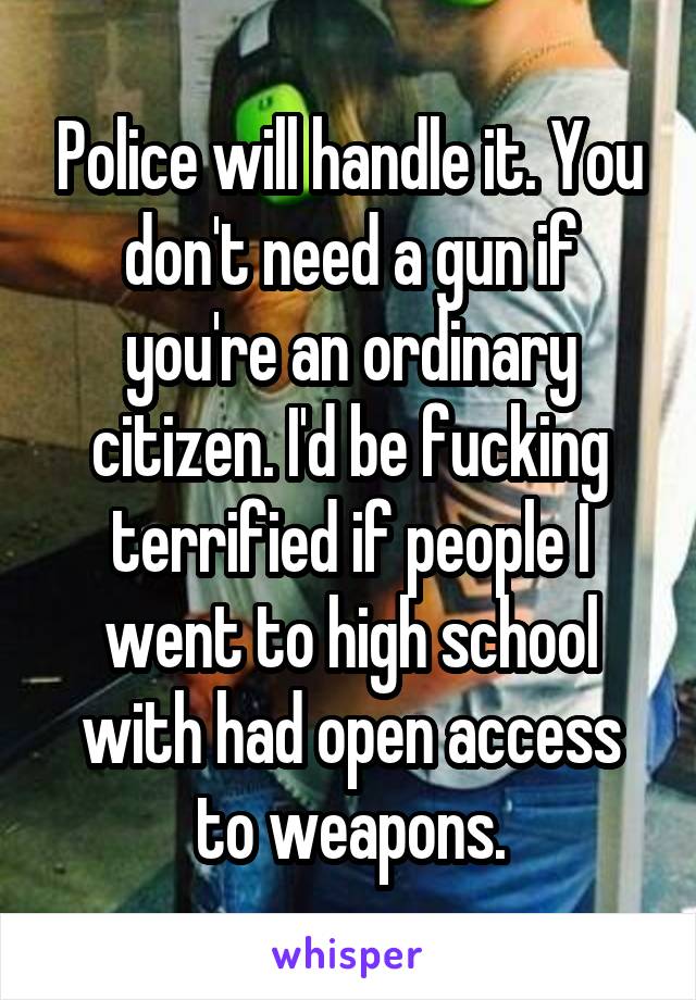 Police will handle it. You don't need a gun if you're an ordinary citizen. I'd be fucking terrified if people I went to high school with had open access to weapons.