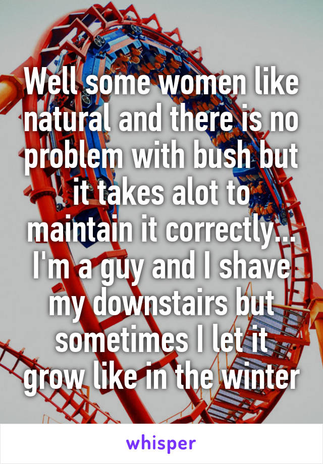 Well some women like natural and there is no problem with bush but it takes alot to maintain it correctly... I'm a guy and I shave my downstairs but sometimes I let it grow like in the winter