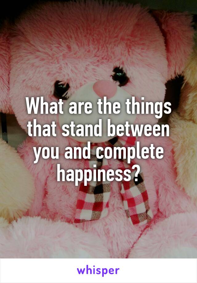 What are the things that stand between you and complete happiness?