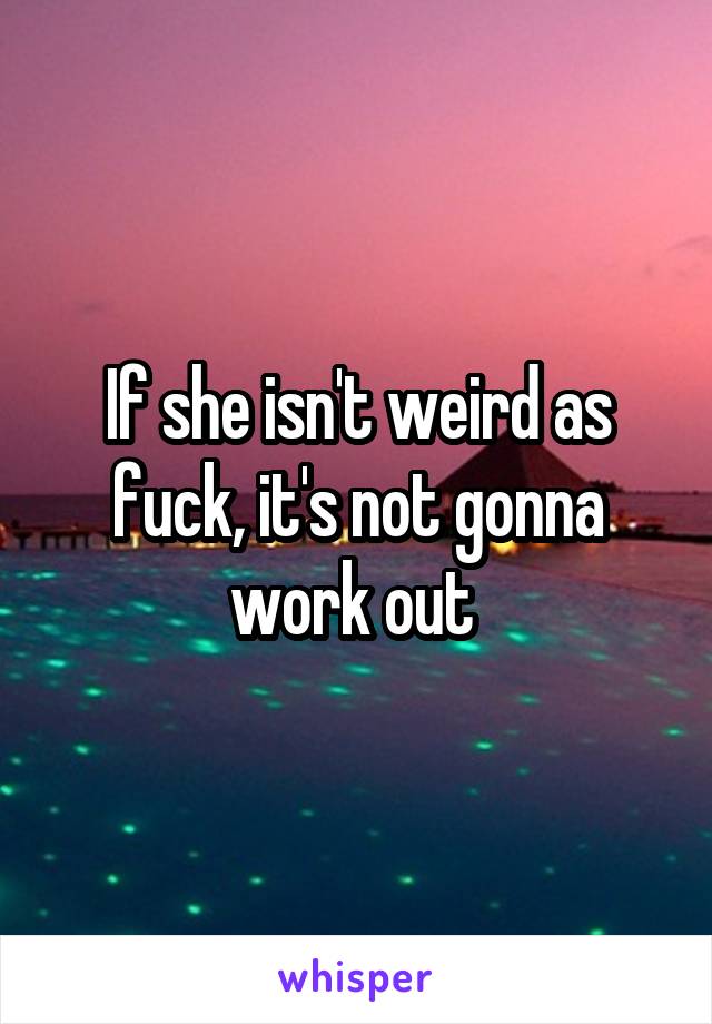 If she isn't weird as fuck, it's not gonna work out 