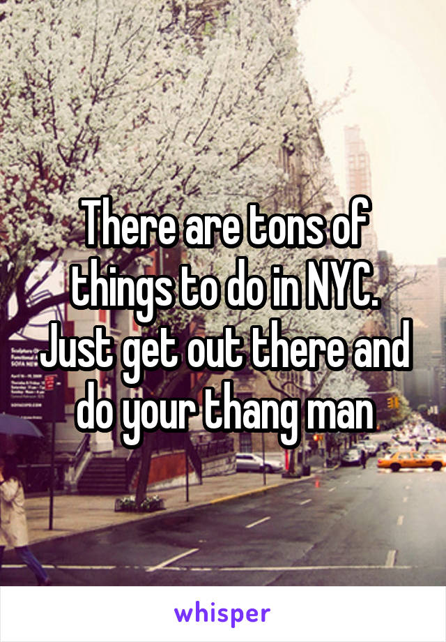 There are tons of things to do in NYC. Just get out there and do your thang man