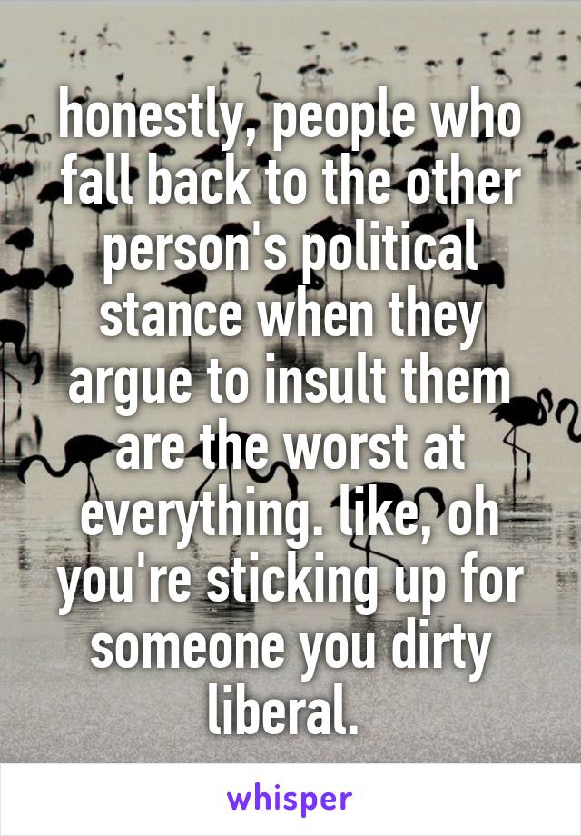 honestly, people who fall back to the other person's political stance when they argue to insult them are the worst at everything. like, oh you're sticking up for someone you dirty liberal. 