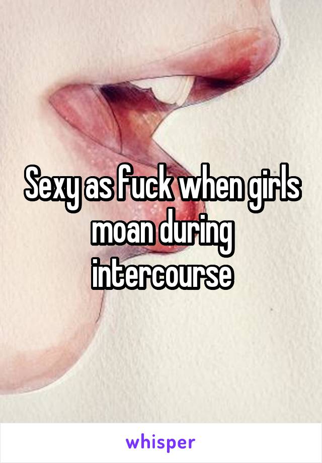 Sexy as fuck when girls moan during intercourse