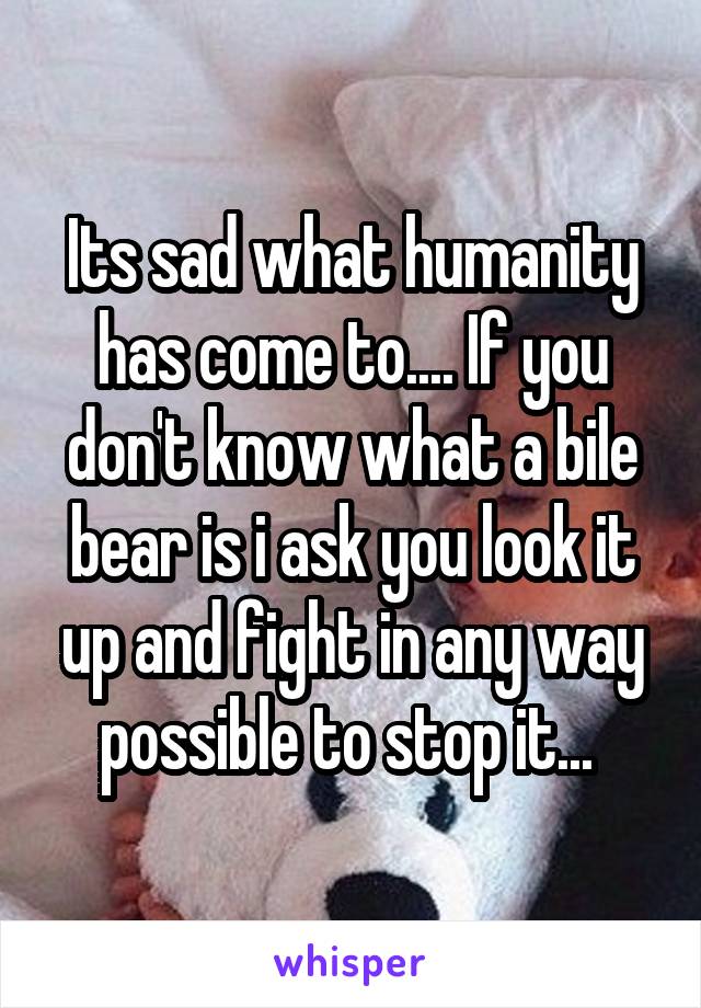 Its sad what humanity has come to.... If you don't know what a bile bear is i ask you look it up and fight in any way possible to stop it... 