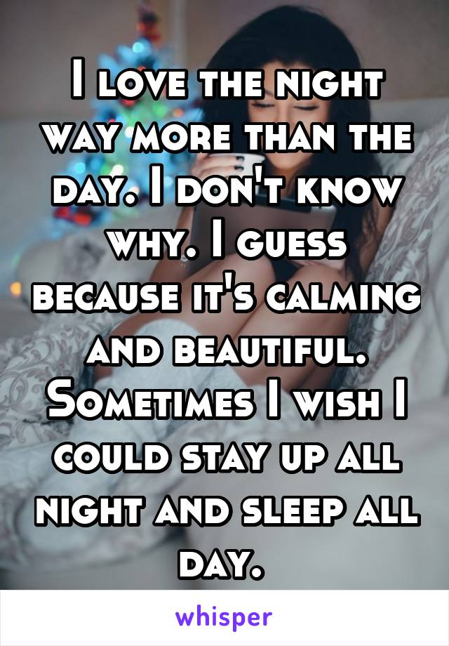 I love the night way more than the day. I don't know why. I guess because it's calming and beautiful. Sometimes I wish I could stay up all night and sleep all day. 