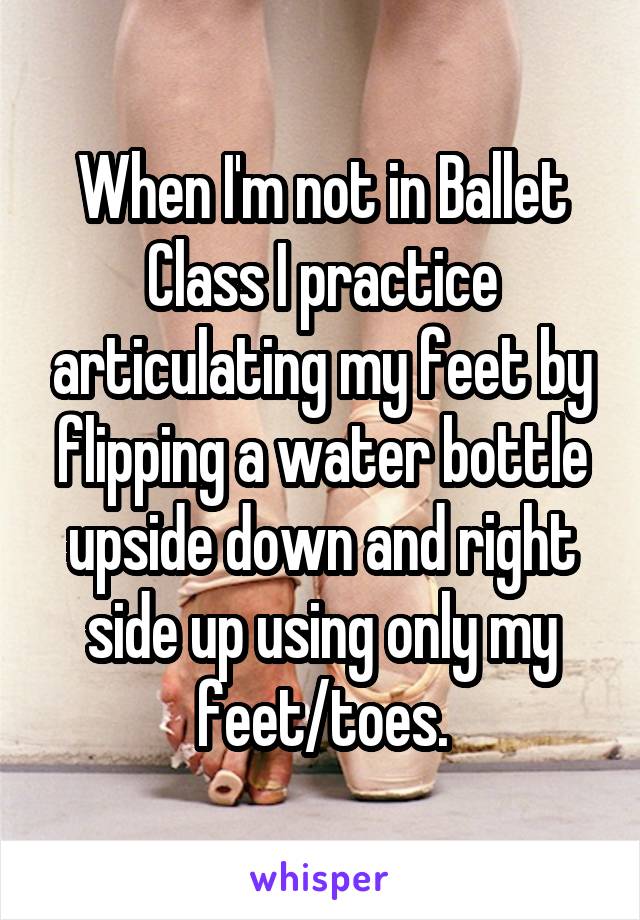 When I'm not in Ballet Class I practice articulating my feet by flipping a water bottle upside down and right side up using only my feet/toes.