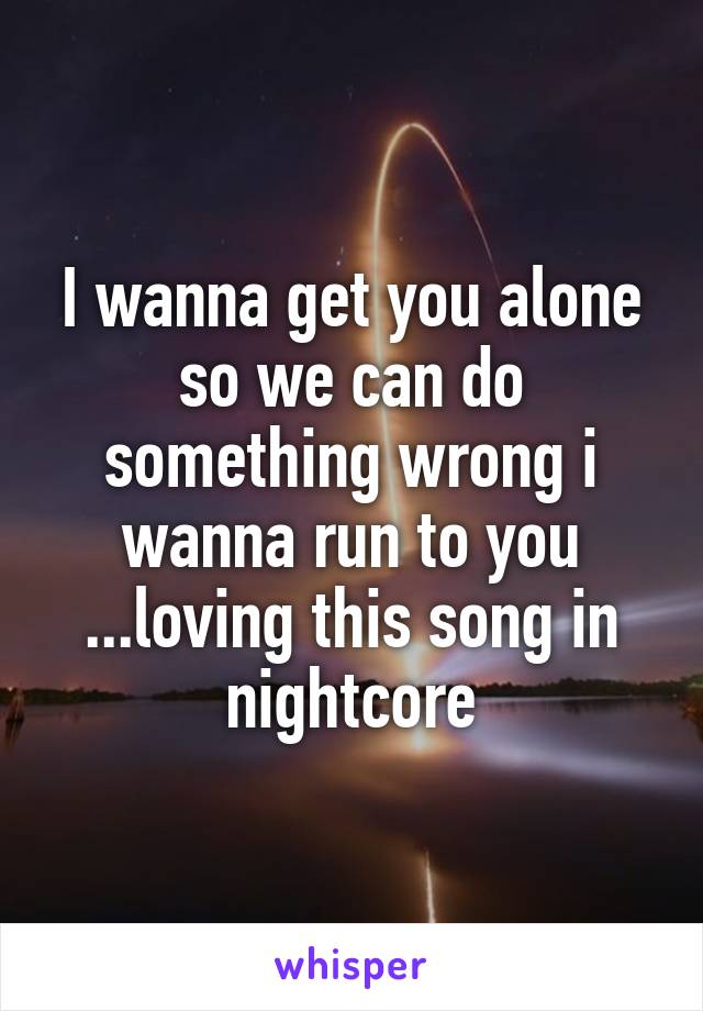 I wanna get you alone so we can do something wrong i wanna run to you ...loving this song in nightcore