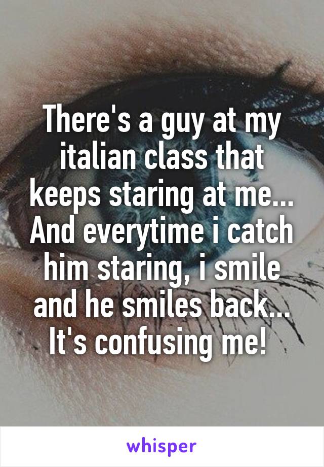 There's a guy at my italian class that keeps staring at me... And everytime i catch him staring, i smile and he smiles back... It's confusing me! 