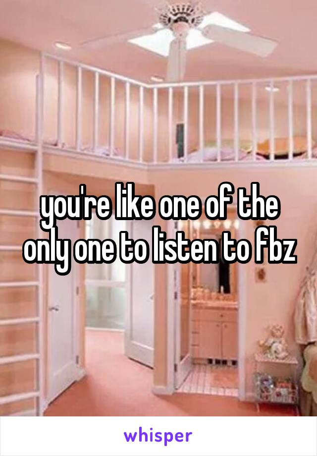 you're like one of the only one to listen to fbz