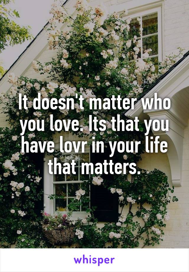 It doesn't matter who you love. Its that you have lovr in your life that matters.