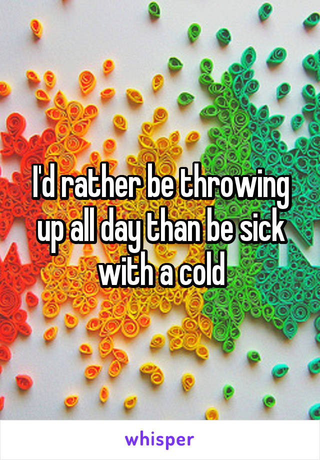 I'd rather be throwing up all day than be sick with a cold