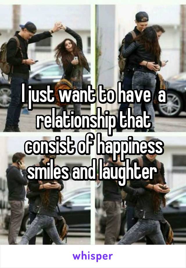 I just want to have  a relationship that consist of happiness smiles and laughter 