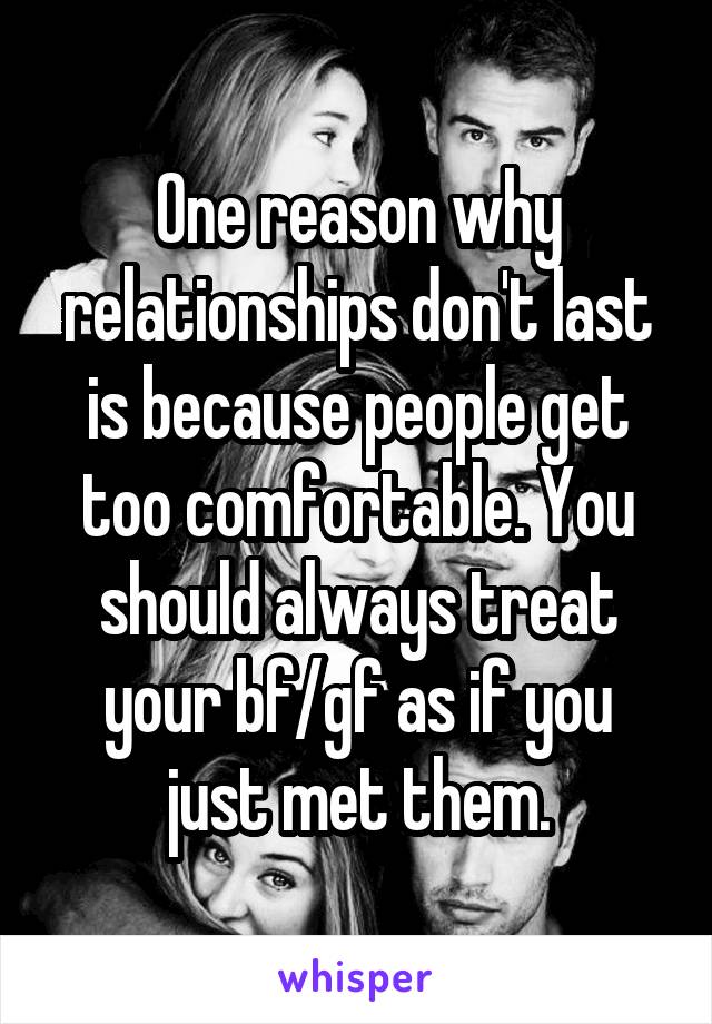 One reason why relationships don't last is because people get too comfortable. You should always treat your bf/gf as if you just met them.