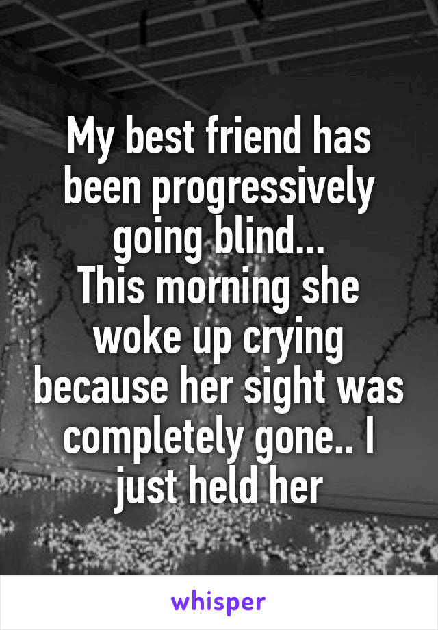 My best friend has been progressively going blind...
This morning she woke up crying because her sight was completely gone.. I just held her