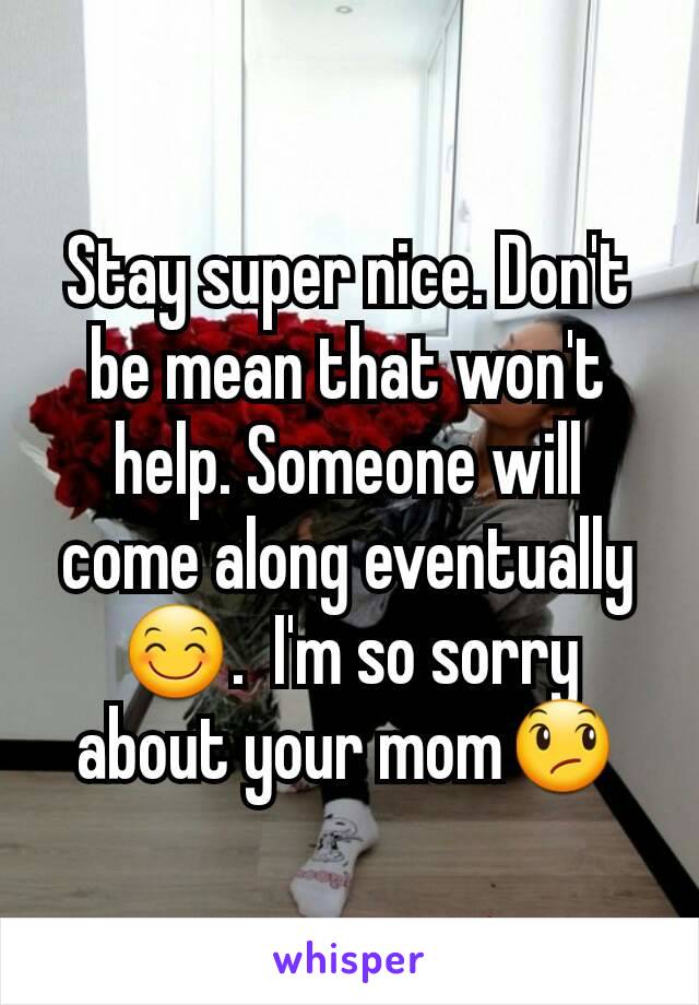 Stay super nice. Don't be mean that won't help. Someone will come along eventually 😊.  I'm so sorry about your mom😞