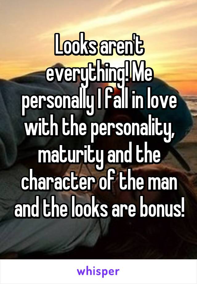 Looks aren't everything! Me personally I fall in love with the personality, maturity and the character of the man and the looks are bonus! 