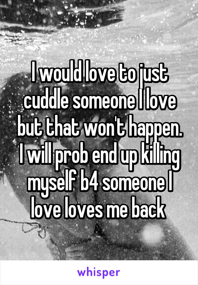 I would love to just cuddle someone I love but that won't happen.
I will prob end up killing myself b4 someone I love loves me back 