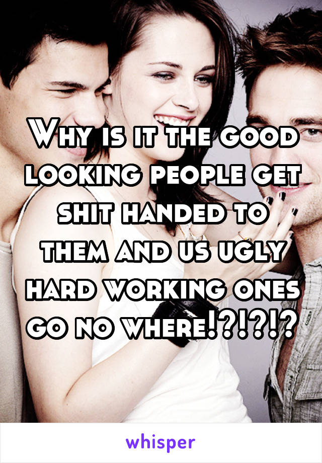 Why is it the good looking people get shit handed to them and us ugly hard working ones go no where!?!?!?