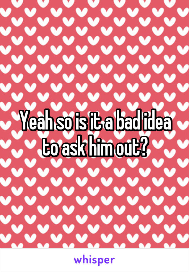 Yeah so is it a bad idea to ask him out?