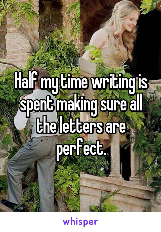 Half my time writing is spent making sure all the letters are perfect.