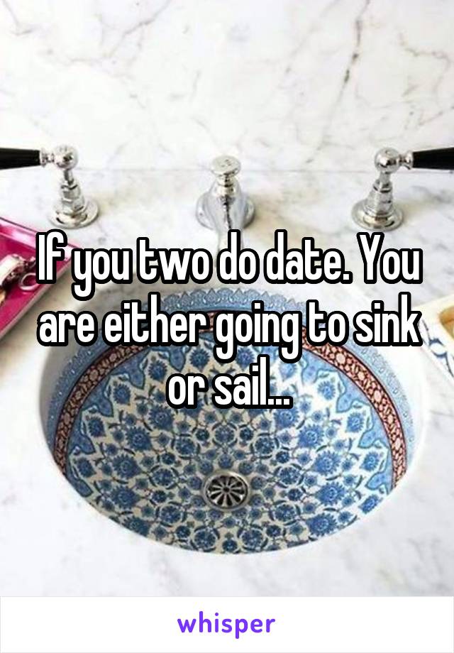 If you two do date. You are either going to sink or sail...