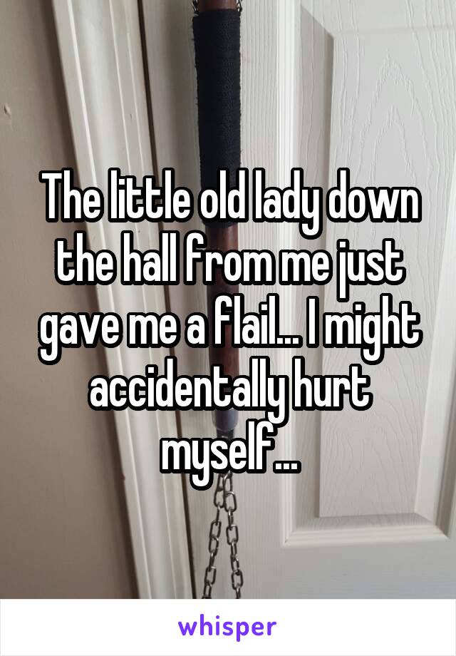 The little old lady down the hall from me just gave me a flail... I might accidentally hurt myself...