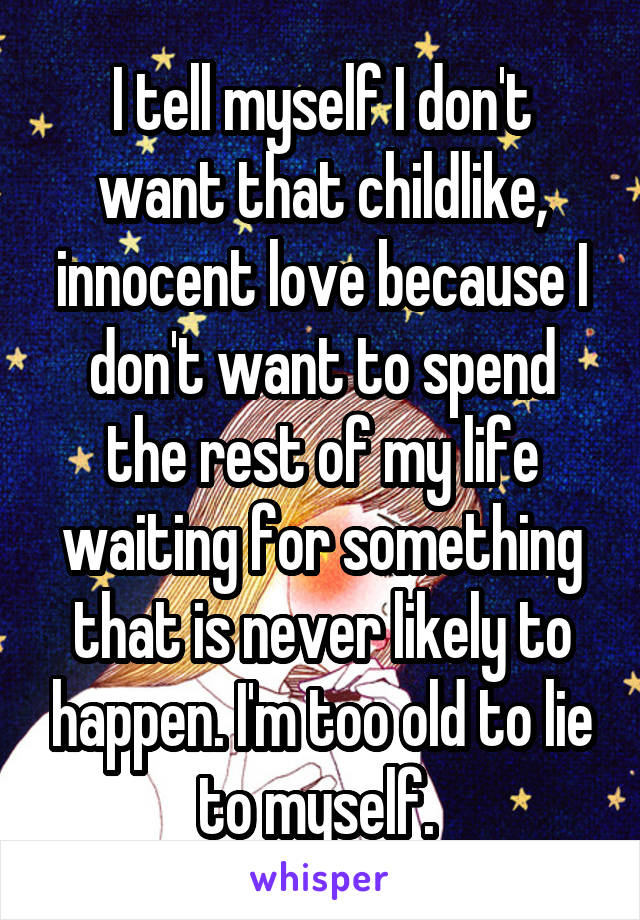 I tell myself I don't want that childlike, innocent love because I don't want to spend the rest of my life waiting for something that is never likely to happen. I'm too old to lie to myself. 