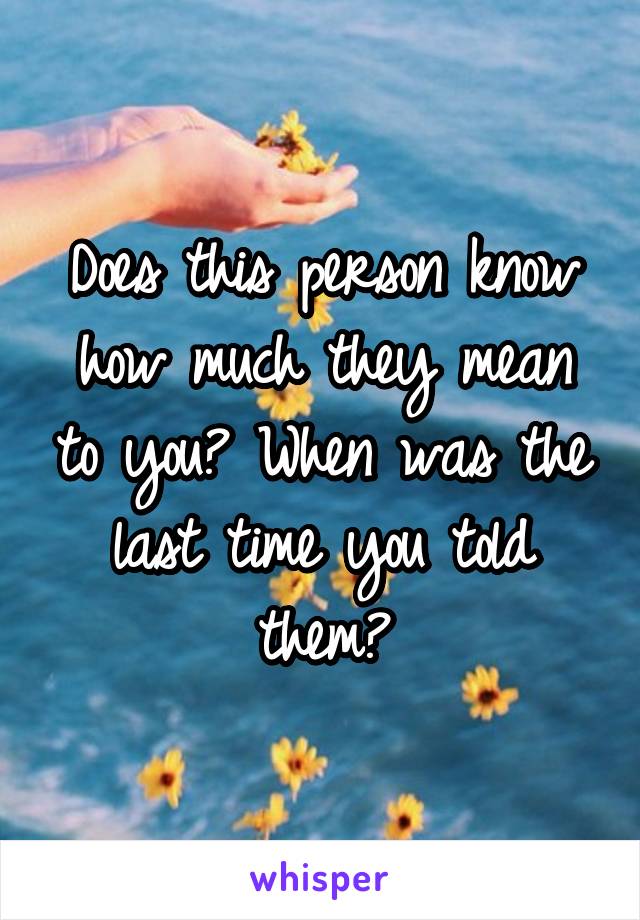 Does this person know how much they mean to you? When was the last time you told them?