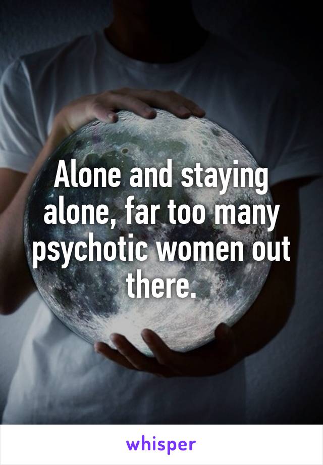 Alone and staying alone, far too many psychotic women out there.