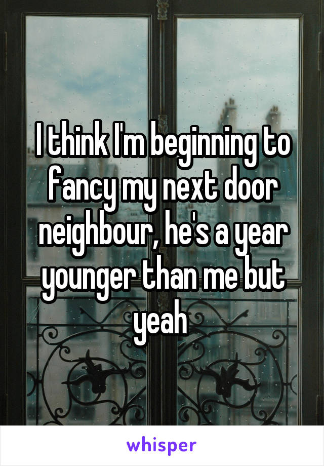 I think I'm beginning to fancy my next door neighbour, he's a year younger than me but yeah 