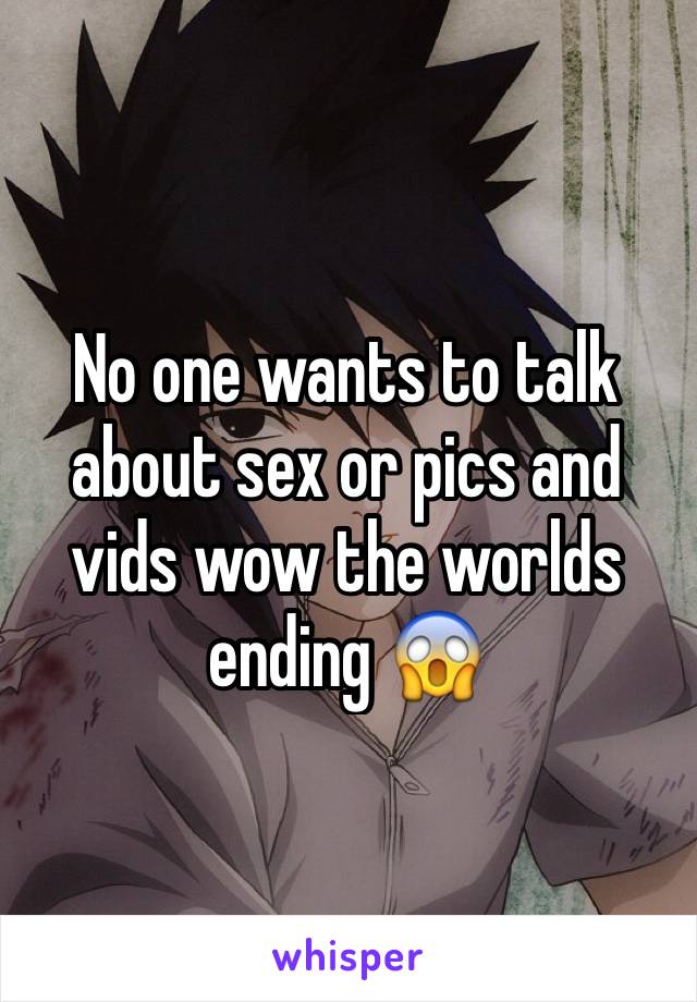 No one wants to talk about sex or pics and vids wow the worlds ending 😱