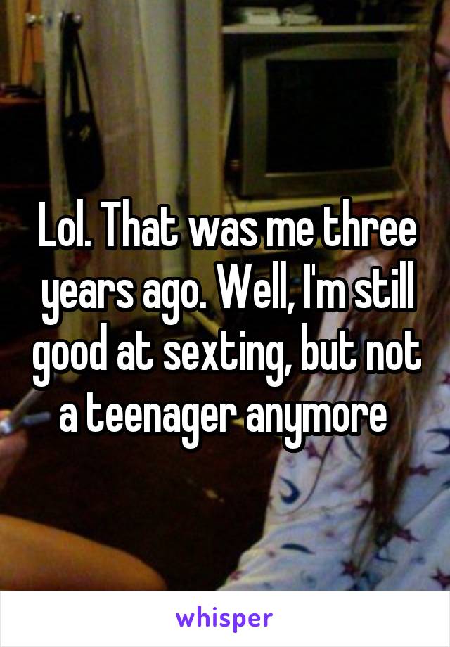 Lol. That was me three years ago. Well, I'm still good at sexting, but not a teenager anymore 