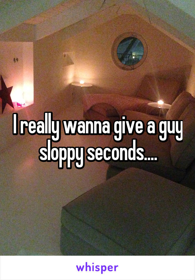 I really wanna give a guy sloppy seconds....