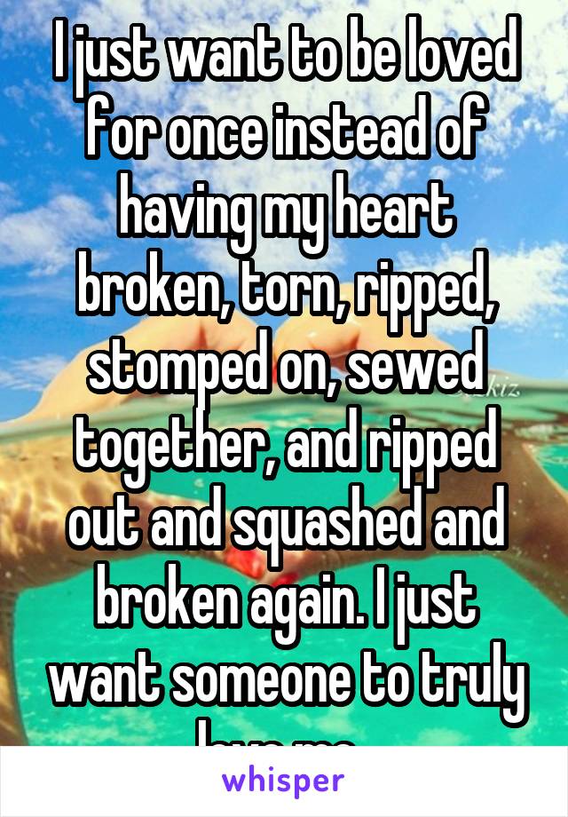 I just want to be loved for once instead of having my heart broken, torn, ripped, stomped on, sewed together, and ripped out and squashed and broken again. I just want someone to truly love me..