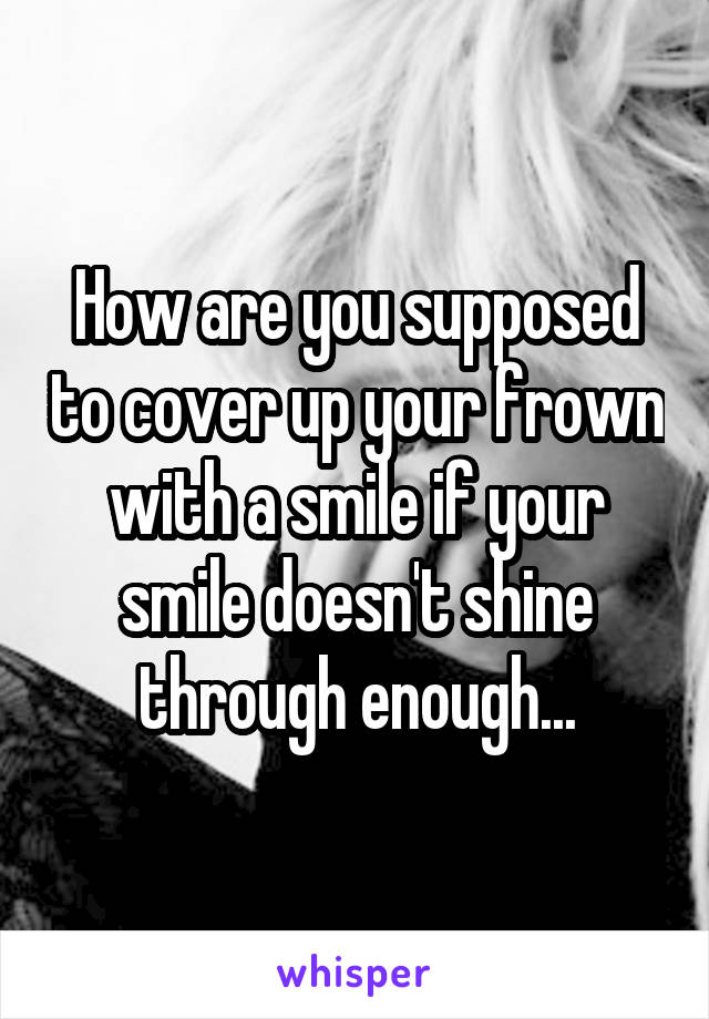 How are you supposed to cover up your frown with a smile if your smile doesn't shine through enough...