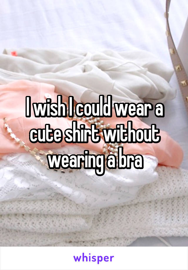 I wish I could wear a cute shirt without wearing a bra