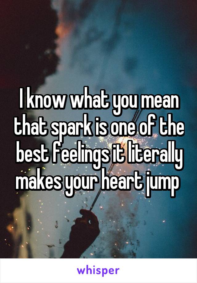 I know what you mean that spark is one of the best feelings it literally makes your heart jump 