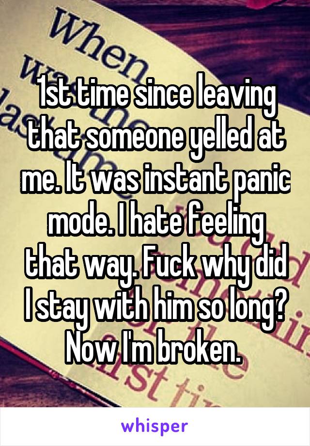 1st time since leaving that someone yelled at me. It was instant panic mode. I hate feeling that way. Fuck why did I stay with him so long? Now I'm broken. 