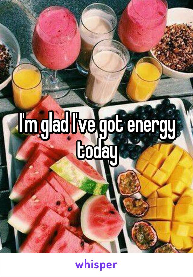 I'm glad I've got energy today