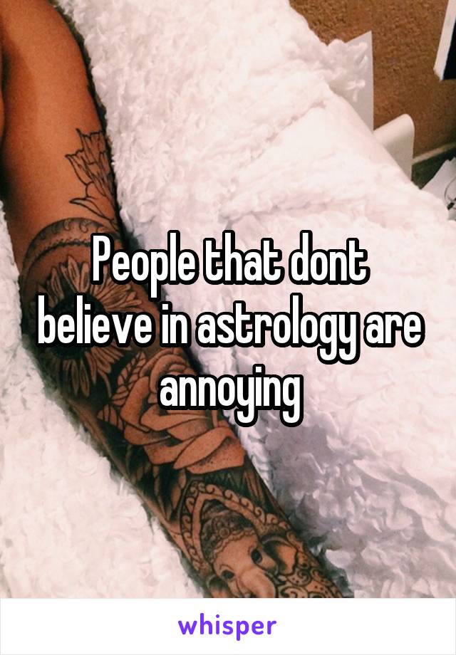 People that dont believe in astrology are annoying