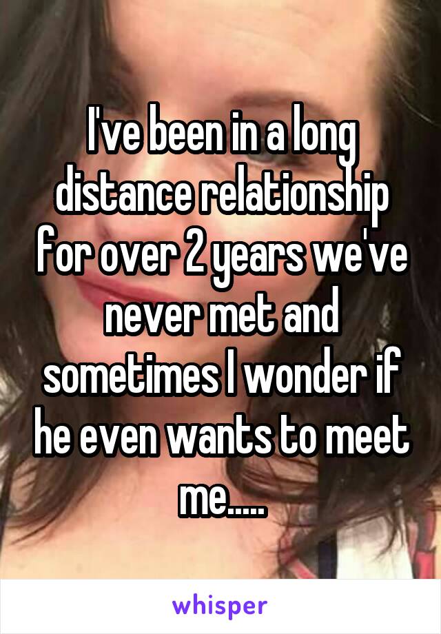 I've been in a long distance relationship for over 2 years we've never met and sometimes I wonder if he even wants to meet me.....