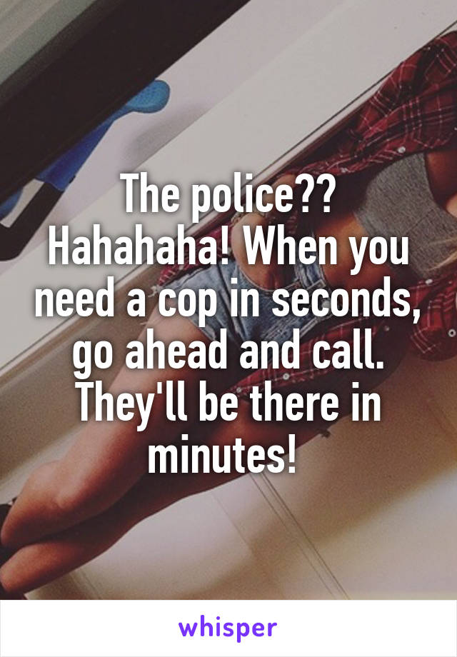 The police?? Hahahaha! When you need a cop in seconds, go ahead and call. They'll be there in minutes! 