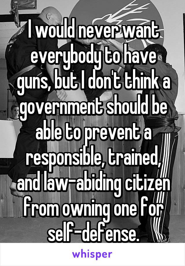 I would never want everybody to have guns, but I don't think a government should be able to prevent a responsible, trained, and law-abiding citizen from owning one for self-defense.