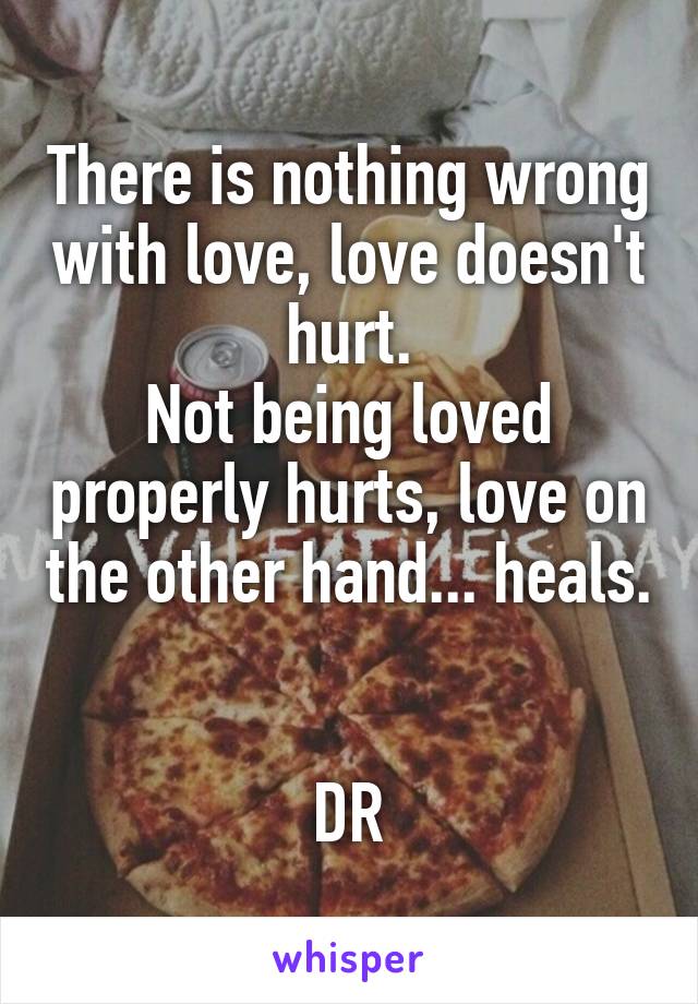 There is nothing wrong with love, love doesn't hurt.
Not being loved properly hurts, love on the other hand... heals.


DR