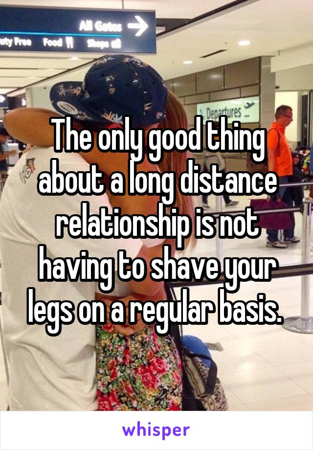 The only good thing about a long distance relationship is not having to shave your legs on a regular basis. 