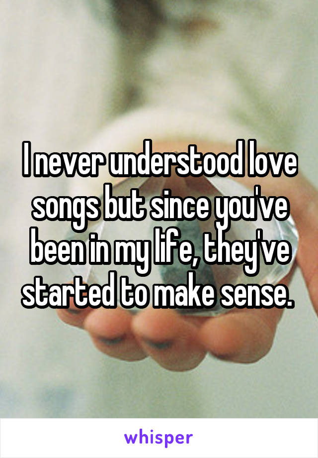 I never understood love songs but since you've been in my life, they've started to make sense. 