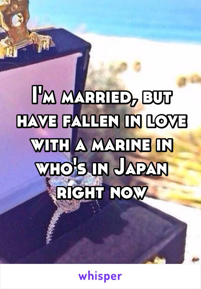 I'm married, but have fallen in love with a marine in who's in Japan right now