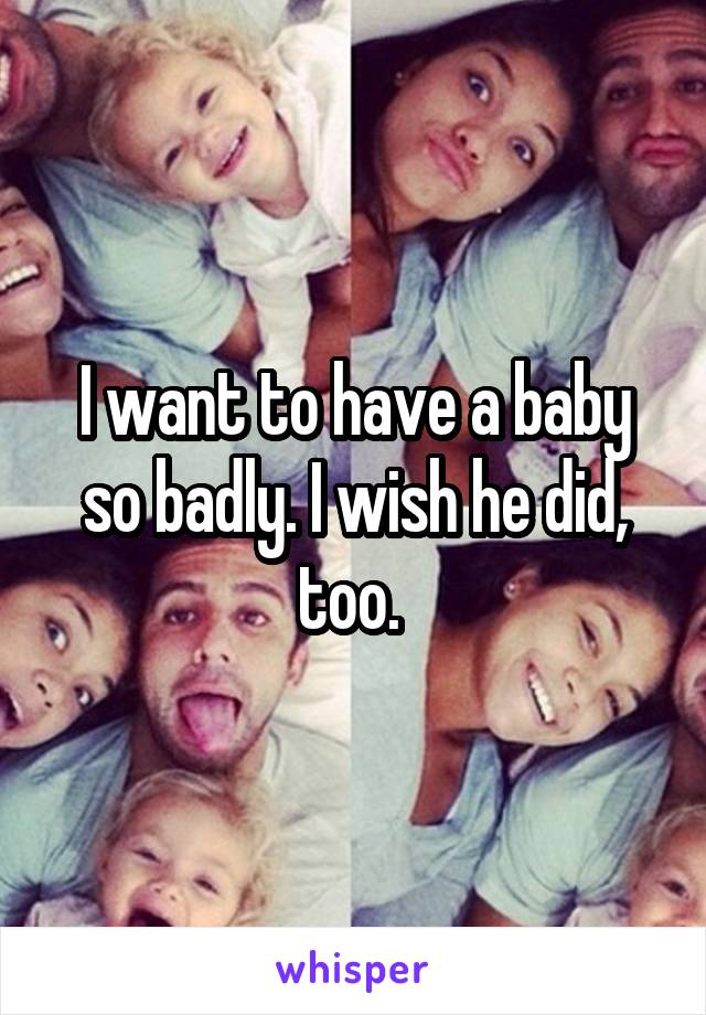 I want to have a baby so badly. I wish he did, too. 