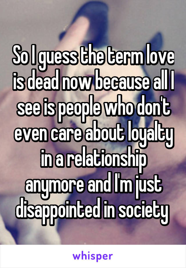 So I guess the term love is dead now because all I see is people who don't even care about loyalty in a relationship anymore and I'm just disappointed in society 